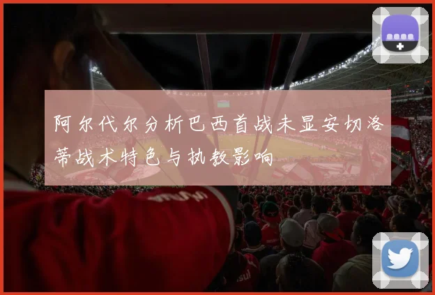 阿尔代尔分析巴西首战未显安切洛蒂战术特色与执教影响