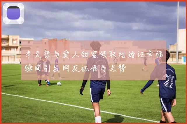 李炎哲与爱人甜蜜领取结婚证幸福瞬间引发网友祝福与点赞