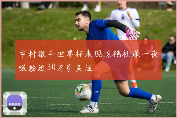 中村敬斗世界杯表现惊艳社媒一夜吸粉近30万引关注