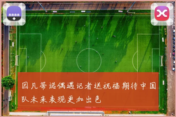 因凡蒂诺偶遇记者送祝福期待中国队未来表现更加出色