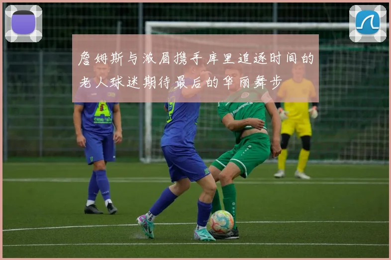 詹姆斯与浓眉携手库里追逐时间的老人球迷期待最后的华丽舞步