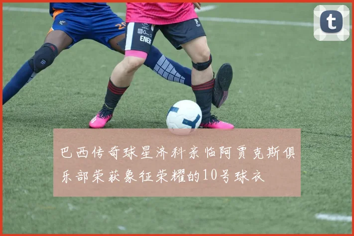 巴西传奇球星济科亲临阿贾克斯俱乐部荣获象征荣耀的10号球衣