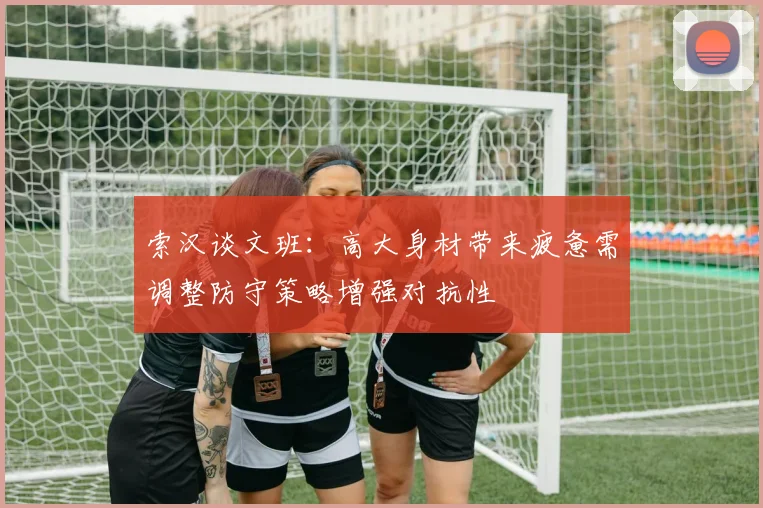 索汉谈文班：高大身材带来疲惫需调整防守策略增强对抗性