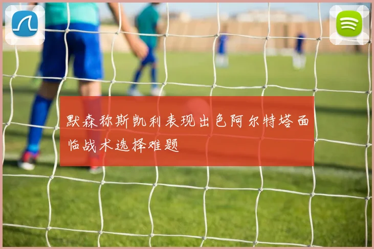 默森称斯凯利表现出色阿尔特塔面临战术选择难题