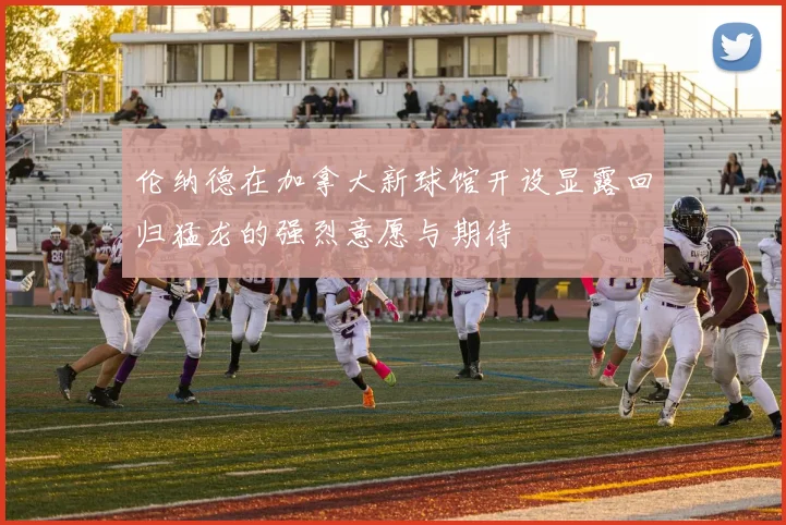 伦纳德在加拿大新球馆开设显露回归猛龙的强烈意愿与期待
