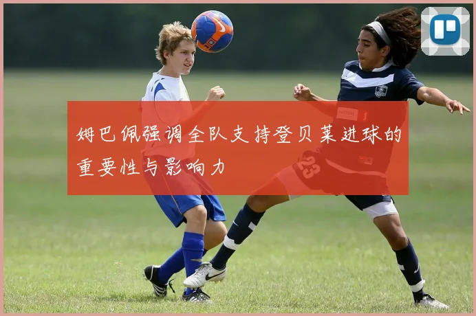 姆巴佩强调全队支持登贝莱进球的重要性与影响力