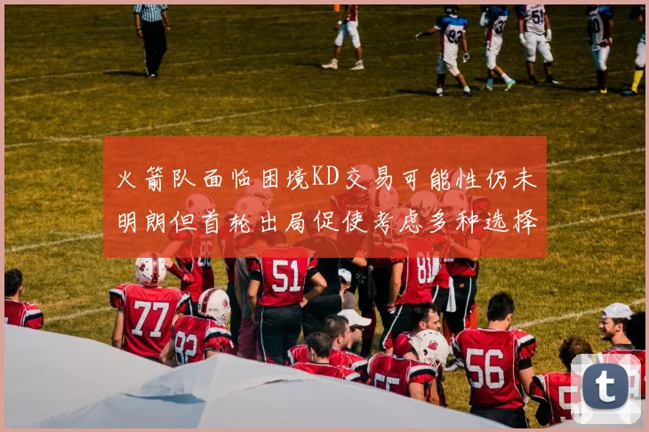 火箭队面临困境KD交易可能性仍未明朗但首轮出局促使考虑多种选择