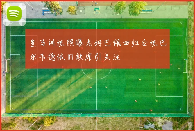 皇马训练照曝光姆巴佩回归合练巴尔韦德依旧缺席引关注