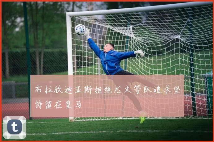 布拉欣迪亚斯拒绝尤文等队追求坚持留在皇马