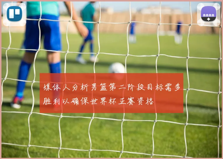 媒体人分析男篮第二阶段目标需多胜利以确保世界杯正赛资格