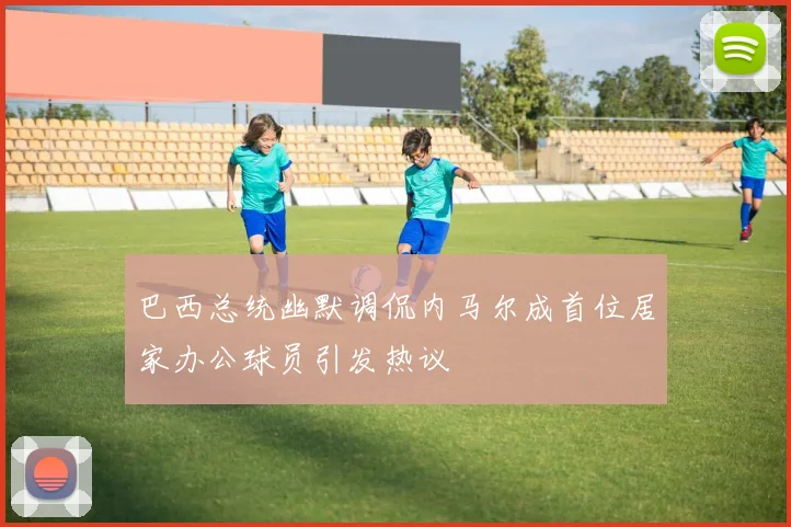 巴西总统幽默调侃内马尔成首位居家办公球员引发热议